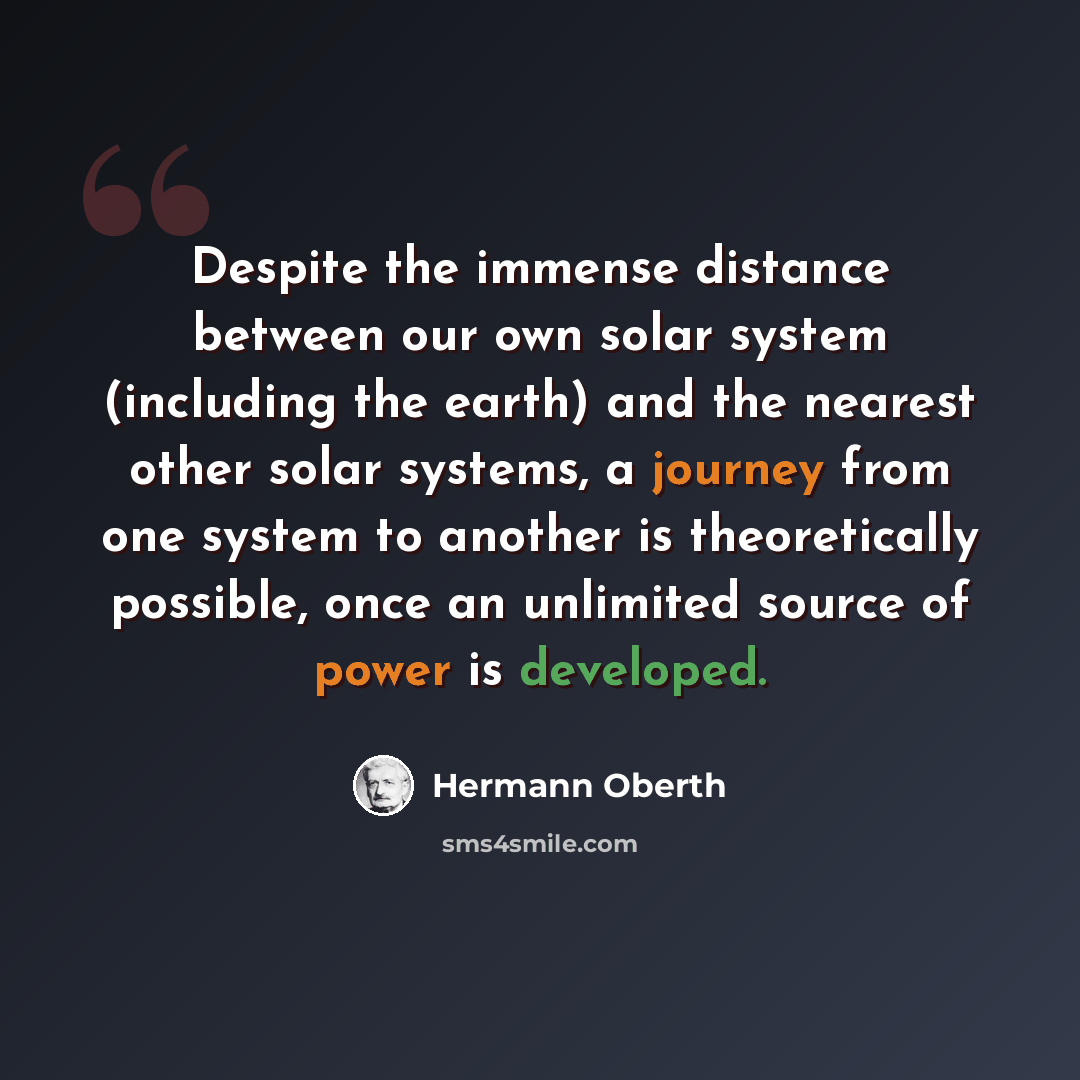 “Despite the immense distance between our own solar system (including the earth) and the nearest other solar systems, a journey from one system to another is theoretically possible, once an unlimited source of power is developed.” quote by Hermann Oberth