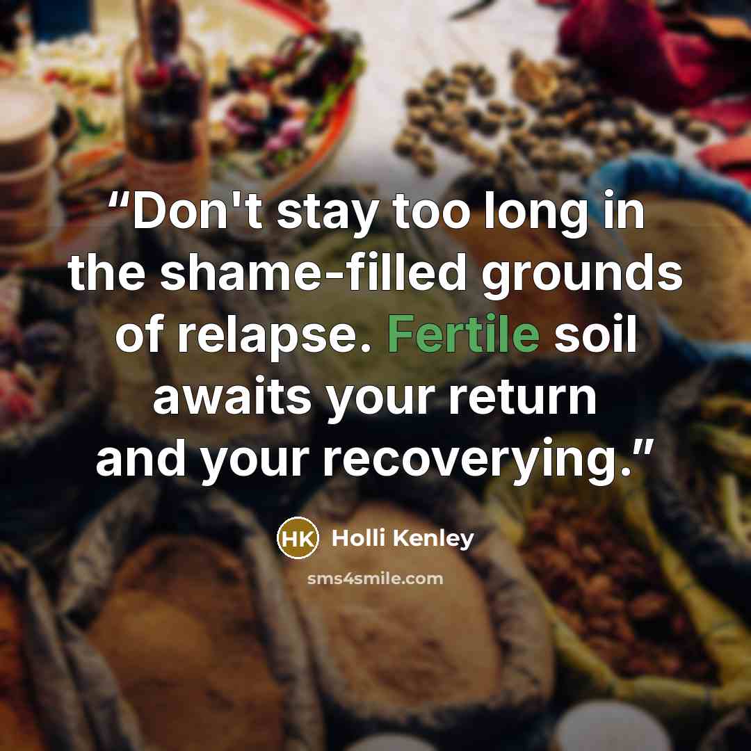 “Don't stay too long in the shame-filled grounds of relapse. Fertile soil awaits your return and your recoverying.” quote by Holli Kenley