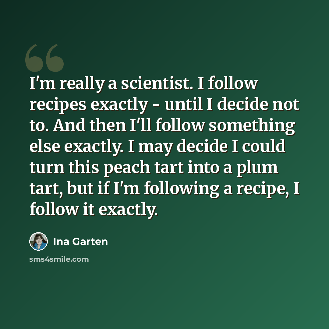 “I'm really a scientist. I follow recipes exactly - until I decide not to. And then I'll follow something else exactly. I may decide I could turn this peach tart into a plum tart, but if I'm following a recipe, I follow it exactly.” quote by Ina Garten
