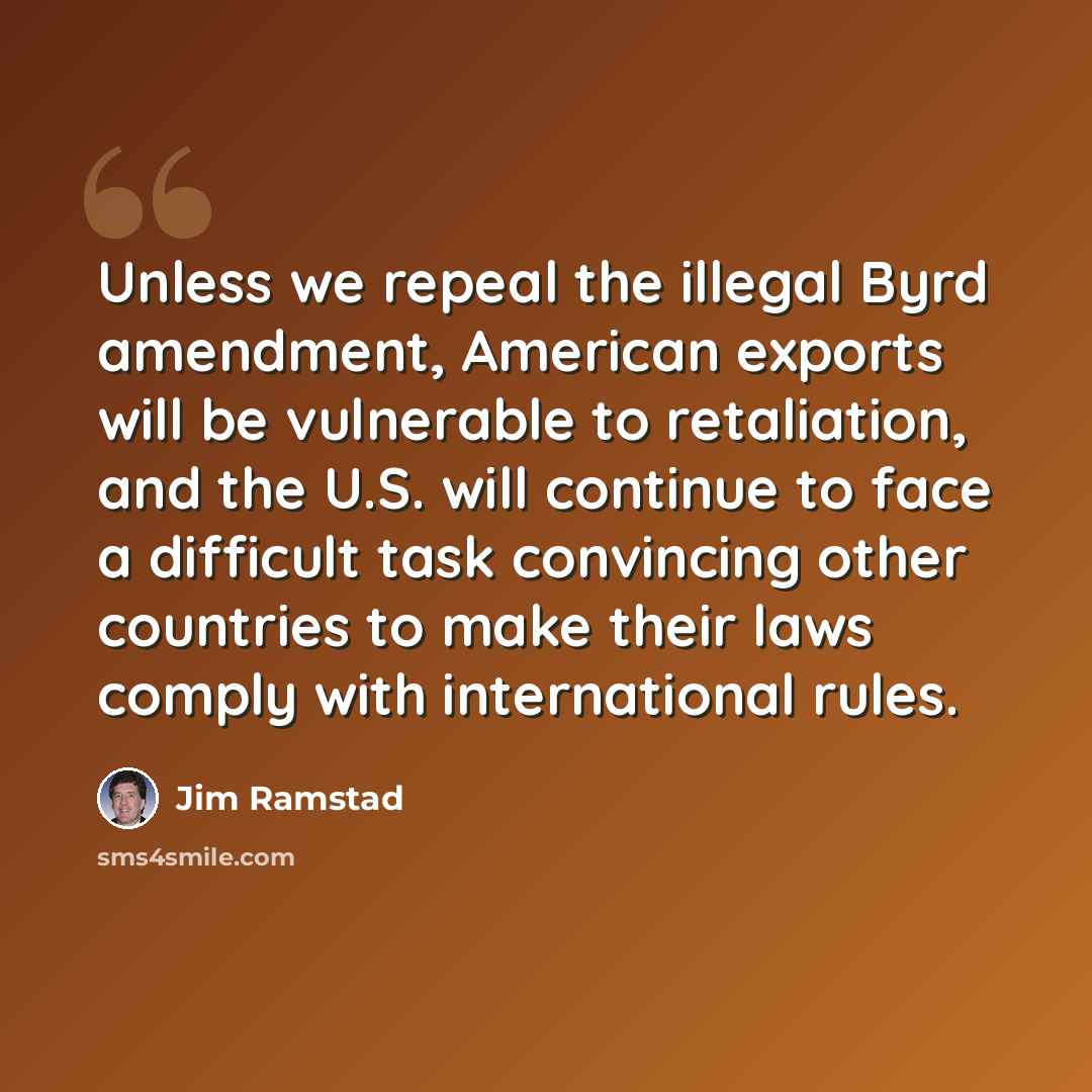 “Unless we repeal the illegal Byrd amendment, American exports will be vulnerable to retaliation, and the U.S. will continue to face a difficult task convincing other countries to make their laws comply with international rules.” quote by Jim Ramstad