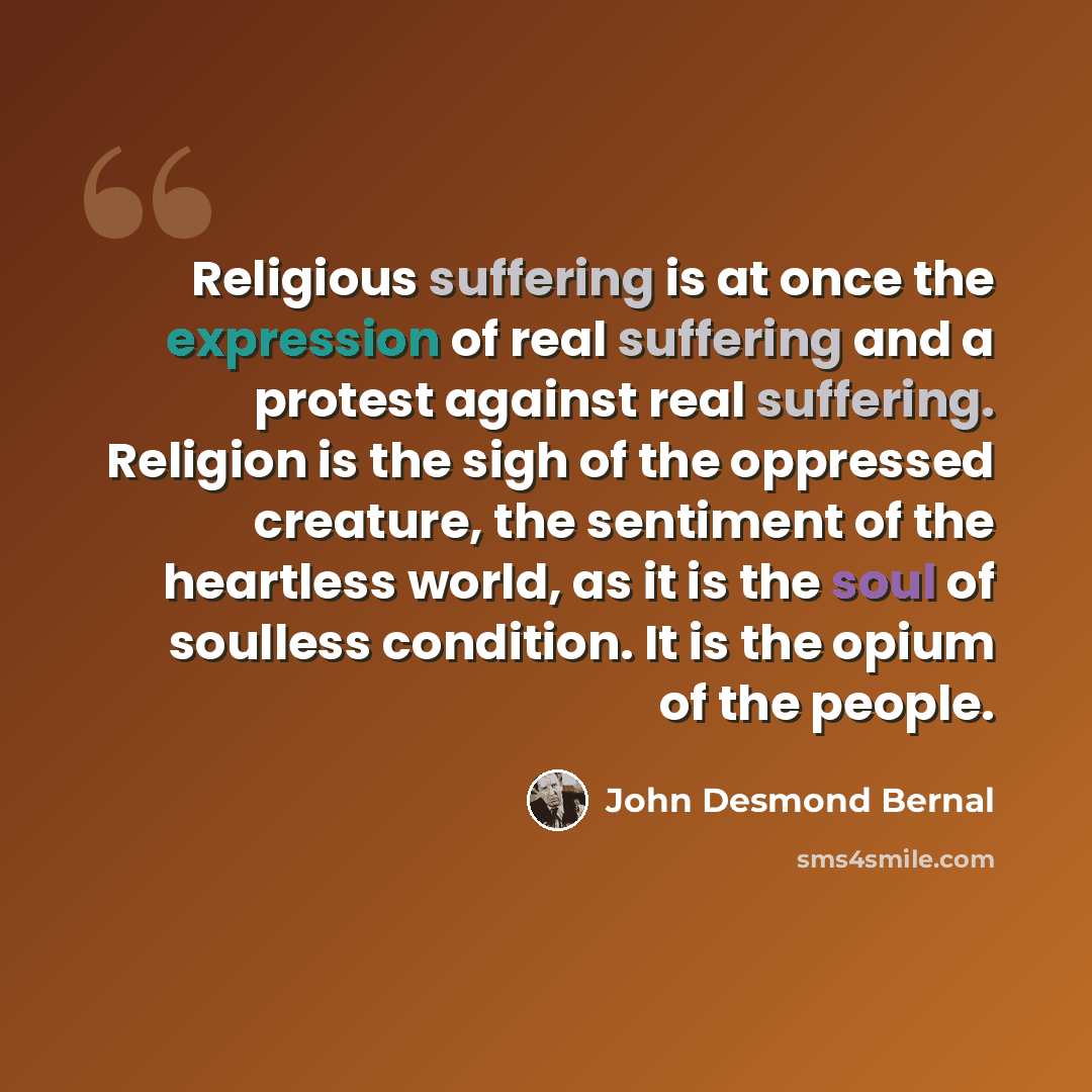 “Religious suffering is at once the expression of real suffering and a protest against real suffering. Religion is the sigh of the oppressed creature, the sentiment of the heartless world, as it is the soul of soulless condition. It is the opium of the people.” quote by John Desmond Bernal