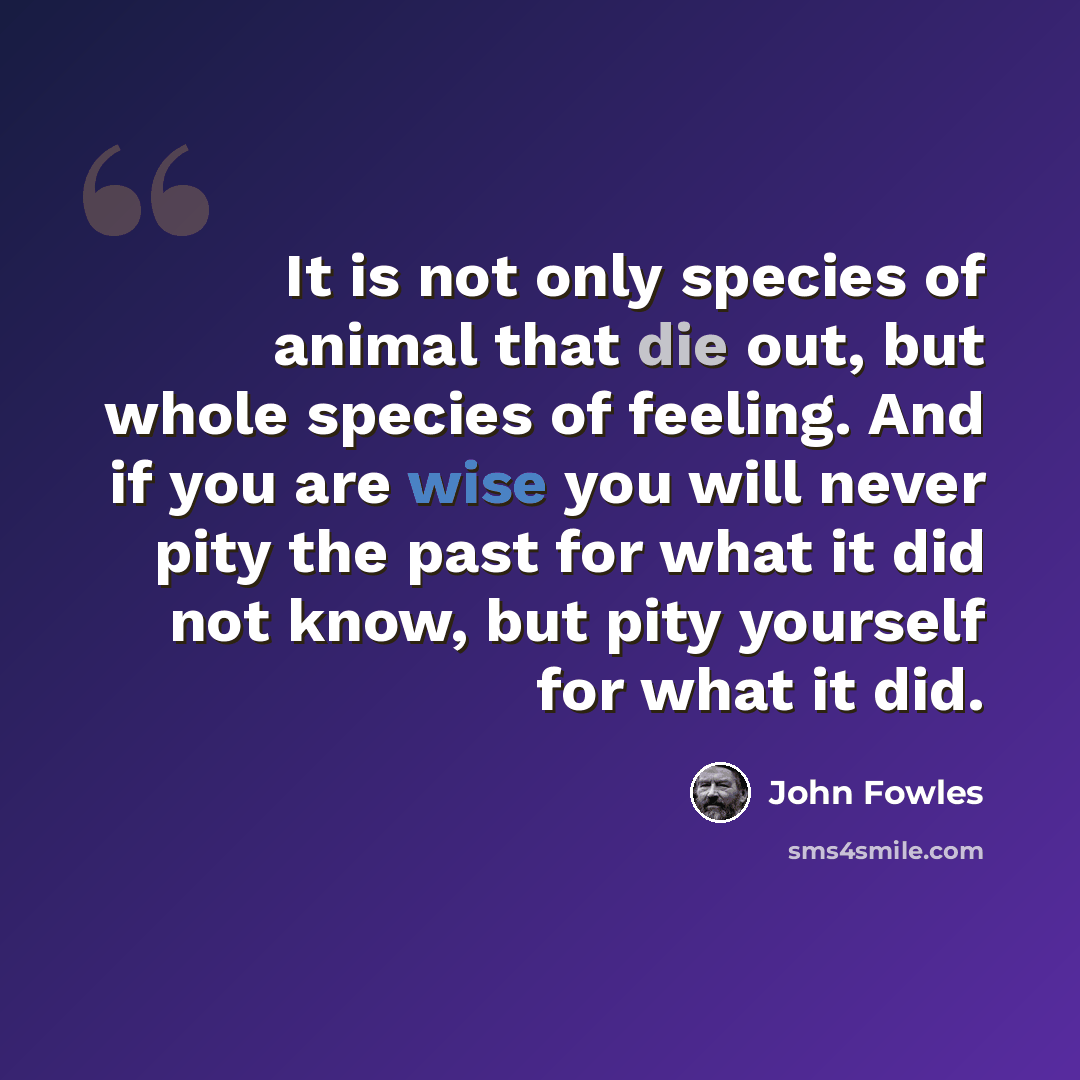 “It is not only species of animal that die out, but whole species of feeling. And if you are wise you will never pity the past for what it did not know, but pity yourself for what it did.” quote by John Fowles