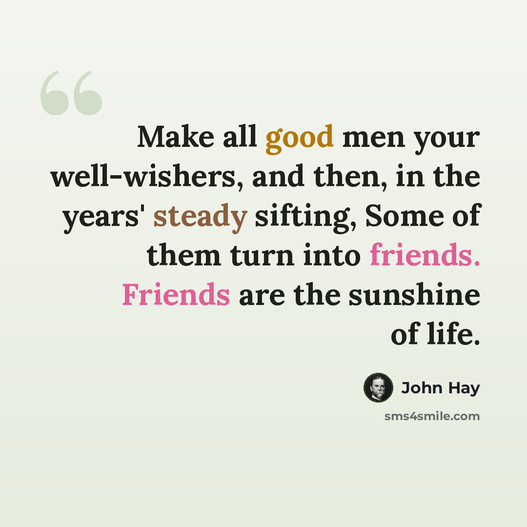 “Make all good men your well-wishers, and then, in the years' steady sifting, Some of them turn into friends. Friends are the sunshine of life.” quote by John Hay