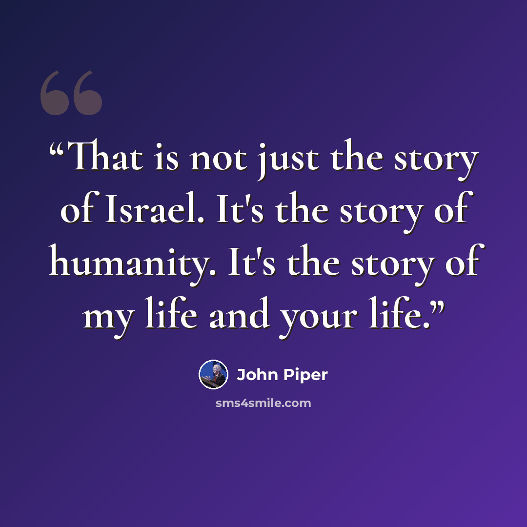 “That is not just the story of Israel. It's the story of humanity. It's the story of my life and your life.” quote by John Piper