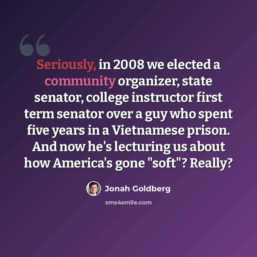 “Seriously, in 2008 we elected a community organizer, state senator, college instructor first term senator over a guy who spent five years in a Vietnamese prison. And now he's lecturing us about how America's gone "soft"? Really?” quote by Jonah Goldberg