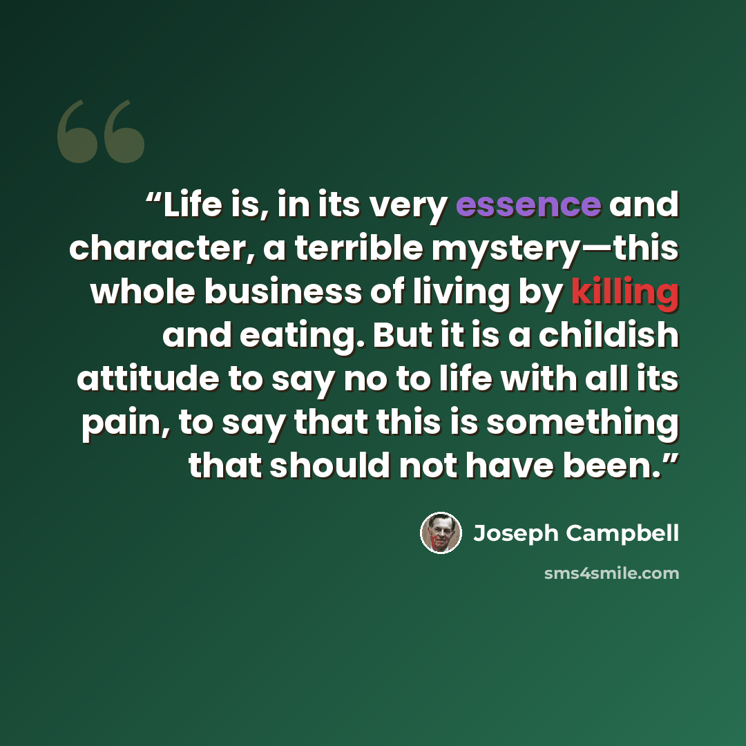 “Life is, in its very essence and character, a terrible mystery—this whole business of living by killing and eating. But it is a childish attitude to say no to life with all its pain, to say that this is something that should not have been.” quote by Joseph Campbell