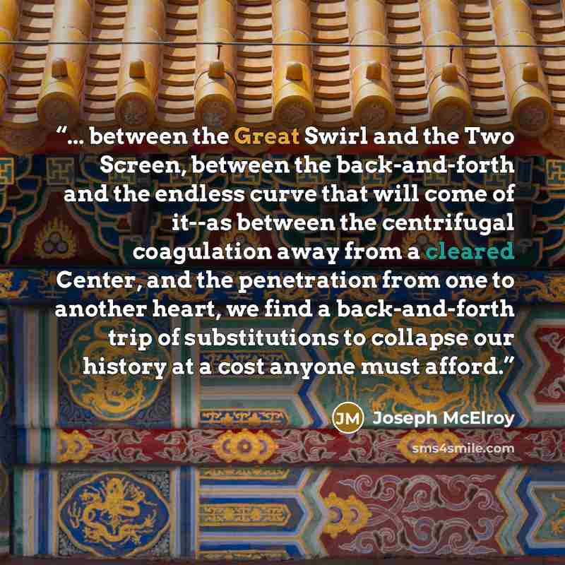 “... between the Great Swirl and the Two Screen, between the back-and-forth and the endless curve that will come of it--as between the centrifugal coagulation away from a cleared Center, and the penetration from one to another heart, we find a back-and-forth trip of substitutions to collapse our…” quote by Joseph McElroy