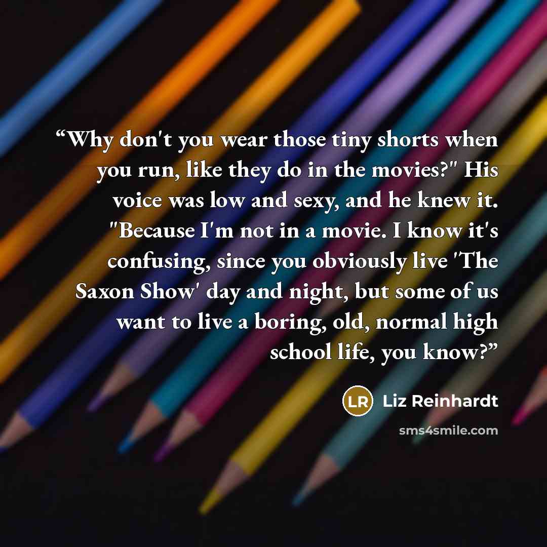 “Why don't you wear those tiny shorts when you run, like they do in the movies?" His voice was low and sexy, and he knew it. "Because I'm not in a movie. I know it's confusing, since you obviously live 'The Saxon Show' day and night, but some of us want to live a boring, old, normal high school…” quote by Liz Reinhardt