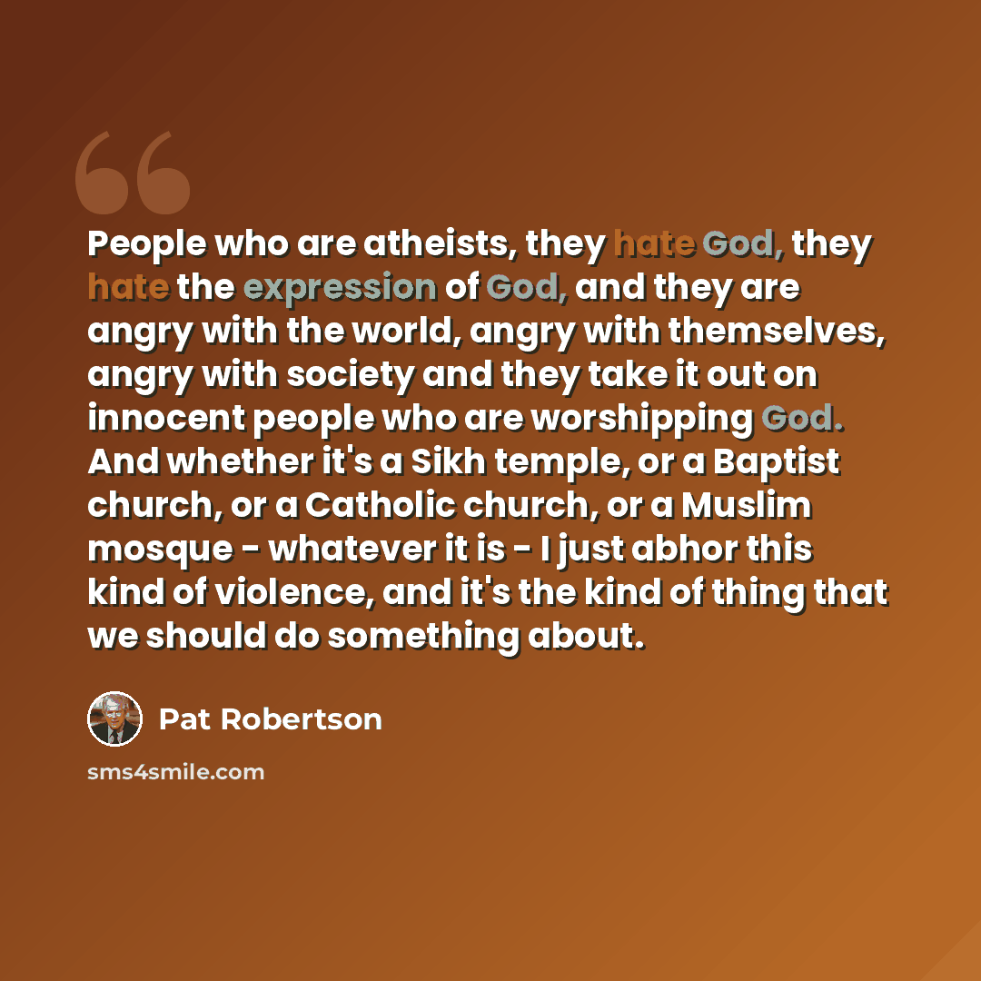 “People who are atheists, they hate God, they hate the expression of God, and they are angry with the world, angry with themselves, angry with society and they take it out on innocent people who are worshipping God. And whether it's a Sikh temple, or a Baptist church, or a Catholic church, or a…” quote by Pat Robertson