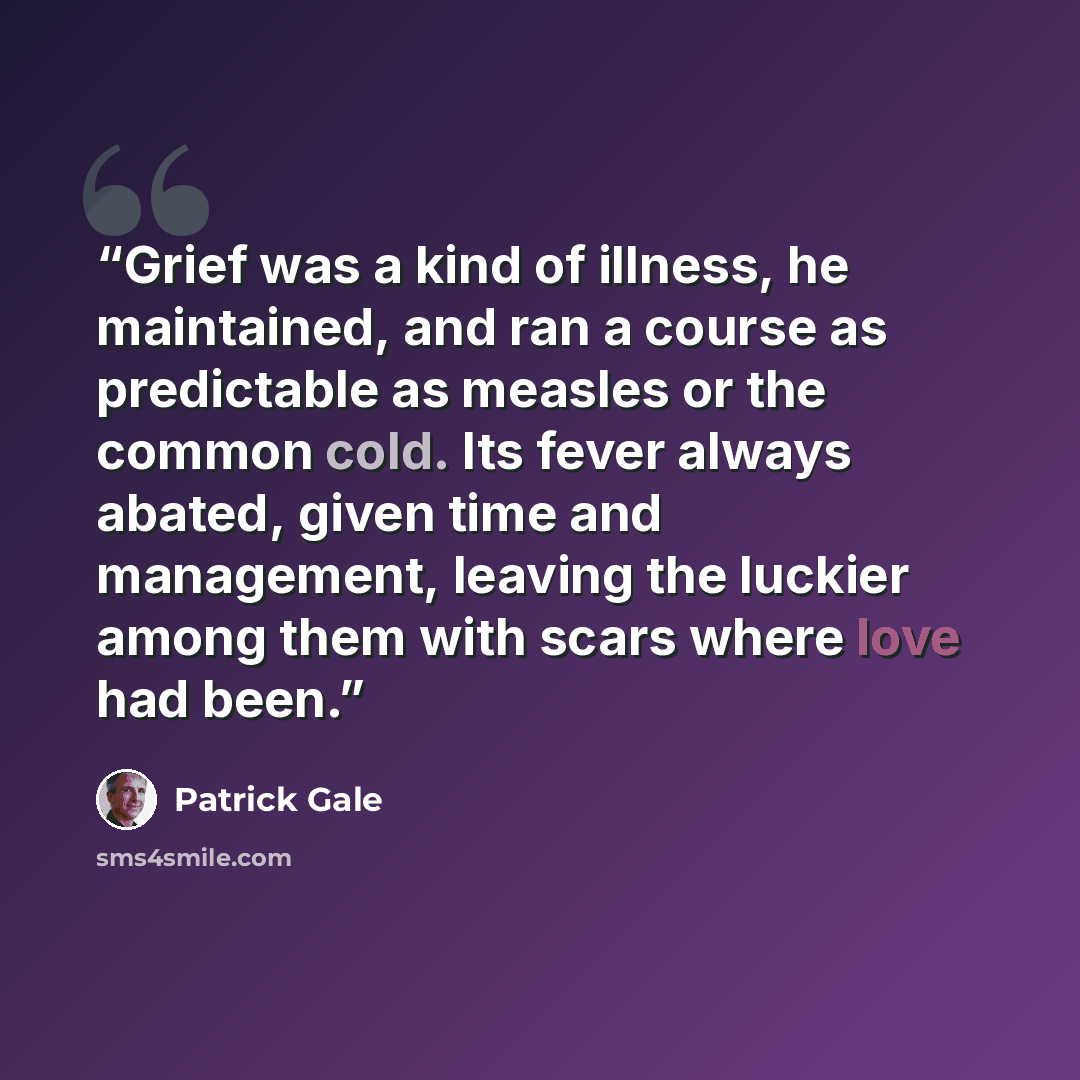 “Grief was a kind of illness, he maintained, and ran a course as predictable as measles or the common cold. Its fever always abated, given time and management, leaving the luckier among them with scars where love had been.” quote by Patrick Gale