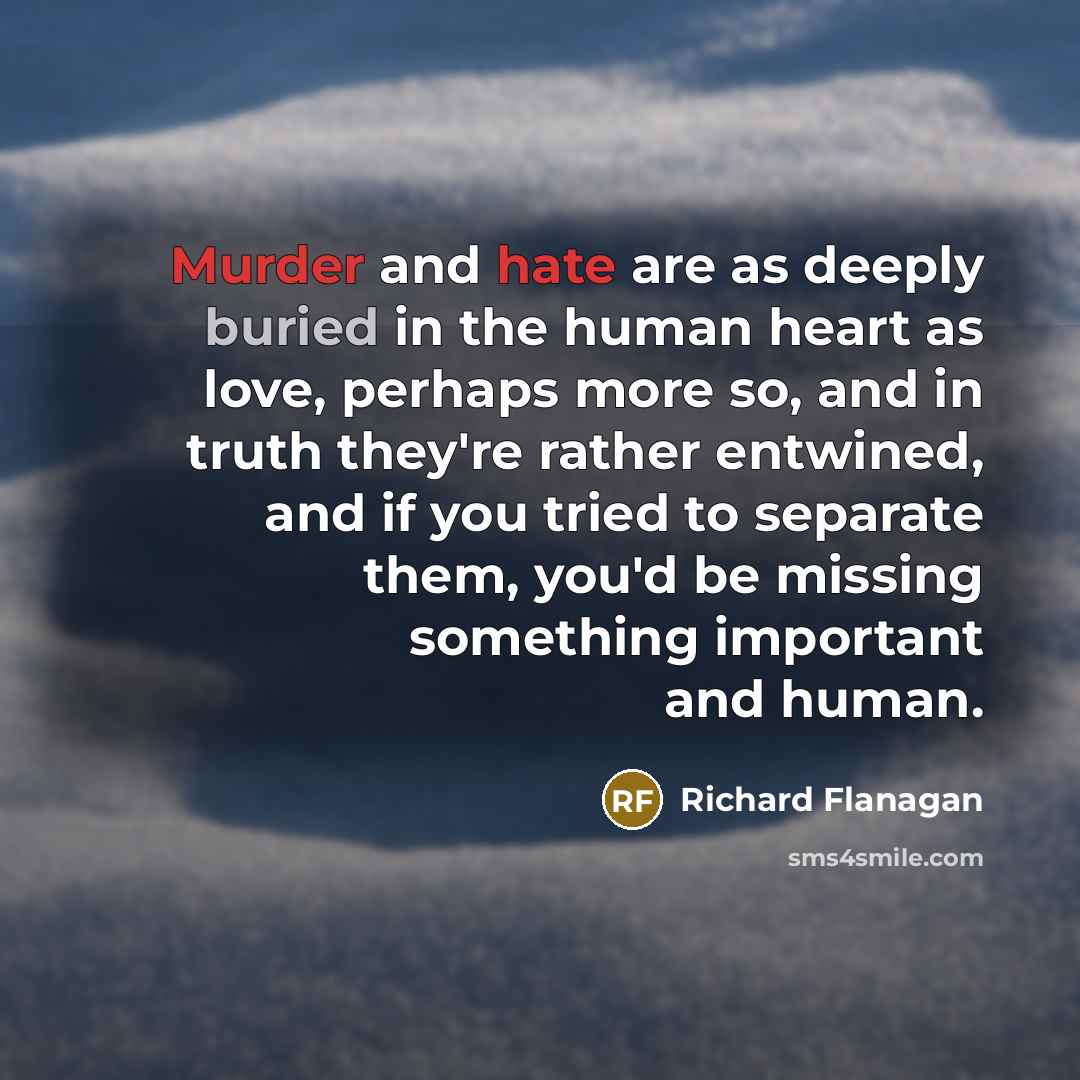 “Murder and hate are as deeply buried in the human heart as love, perhaps more so, and in truth they're rather entwined, and if you tried to separate them, you'd be missing something important and human.” quote by Richard Flanagan