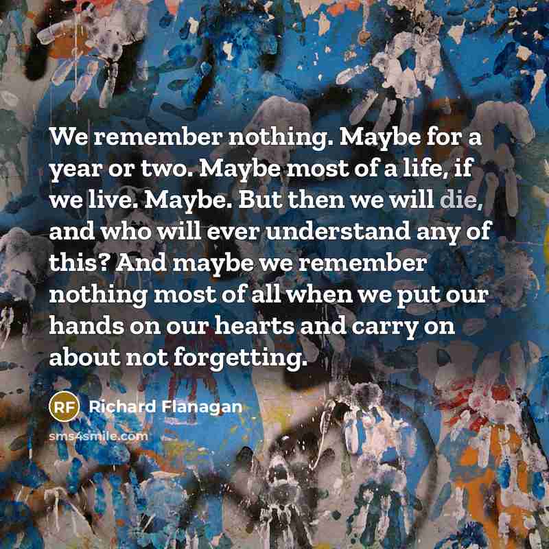 “We remember nothing. Maybe for a year or two. Maybe most of a life, if we live. Maybe. But then we will die, and who will ever understand any of this? And maybe we remember nothing most of all when we put our hands on our hearts and carry on about not forgetting.” quote by Richard Flanagan