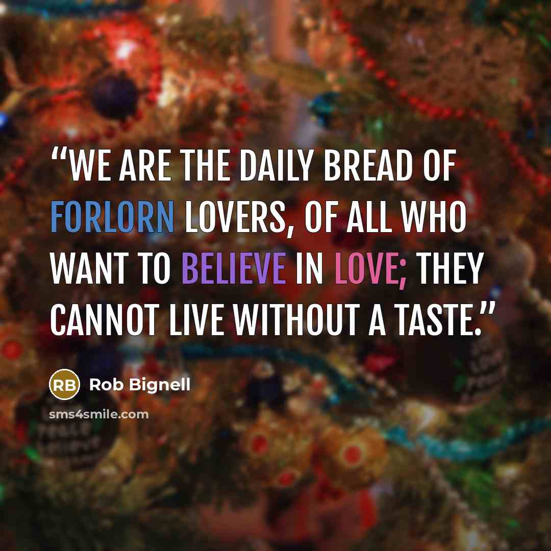 “We are the daily bread of forlorn lovers, of all who want to believe in love; they cannot live without a taste.” quote by Rob Bignell