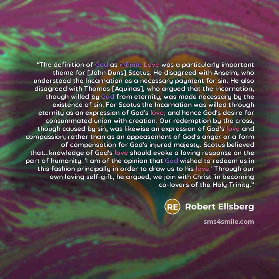 “The definition of God as infinite Love was a particularly important theme for [John Duns] Scotus. He disagreed with Anselm, who understood the Incarnation as a necessary payment for sin. He also disagreed with Thomas [Aquinas], who argued that the Incarnation, though willed by God from eternity…” quote by Robert Ellsberg