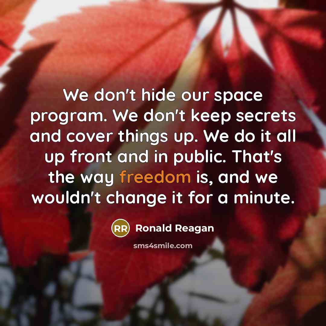 “We don't hide our space program. We don't keep secrets and cover things up. We do it all up front and in public. That's the way freedom is, and we wouldn't change it for a minute.” quote by Ronald Reagan
