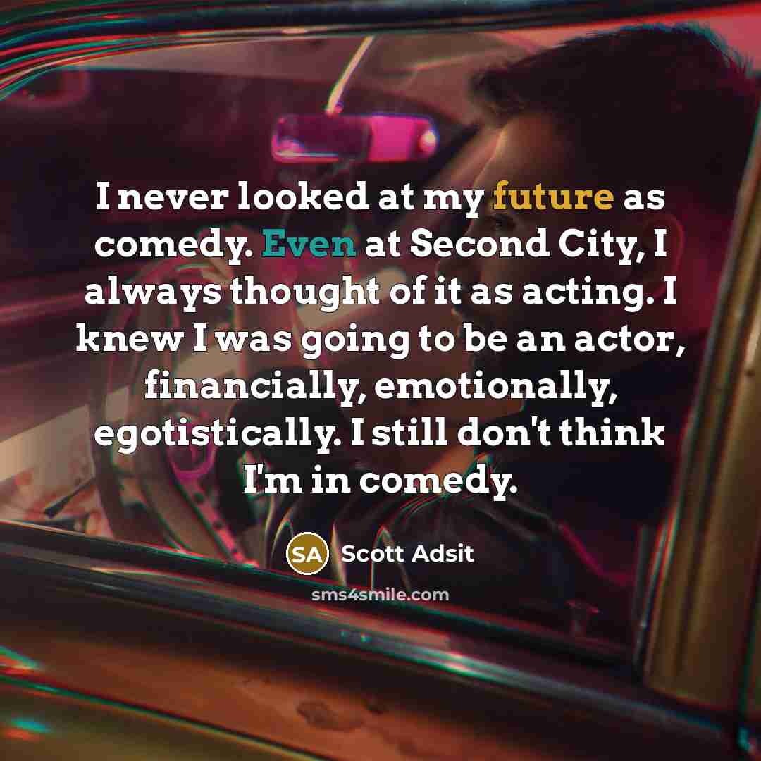 “I never looked at my future as comedy. Even at Second City, I always thought of it as acting. I knew I was going to be an actor, financially, emotionally, egotistically. I still don't think I'm in comedy.” quote by Scott Adsit
