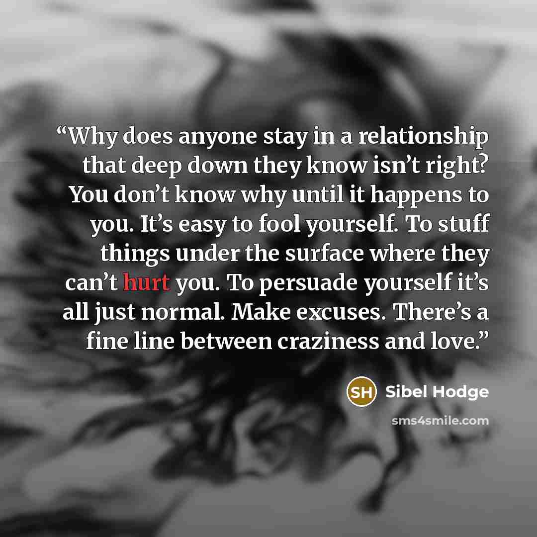 “Why does anyone stay in a relationship that deep down they know isn’t right? You don’t know why until it happens to you. It’s easy to fool yourself. To stuff things under the surface where they can’t hurt you. To persuade yourself it’s all just normal. Make excuses. There’s a fine line between…” quote by Sibel Hodge