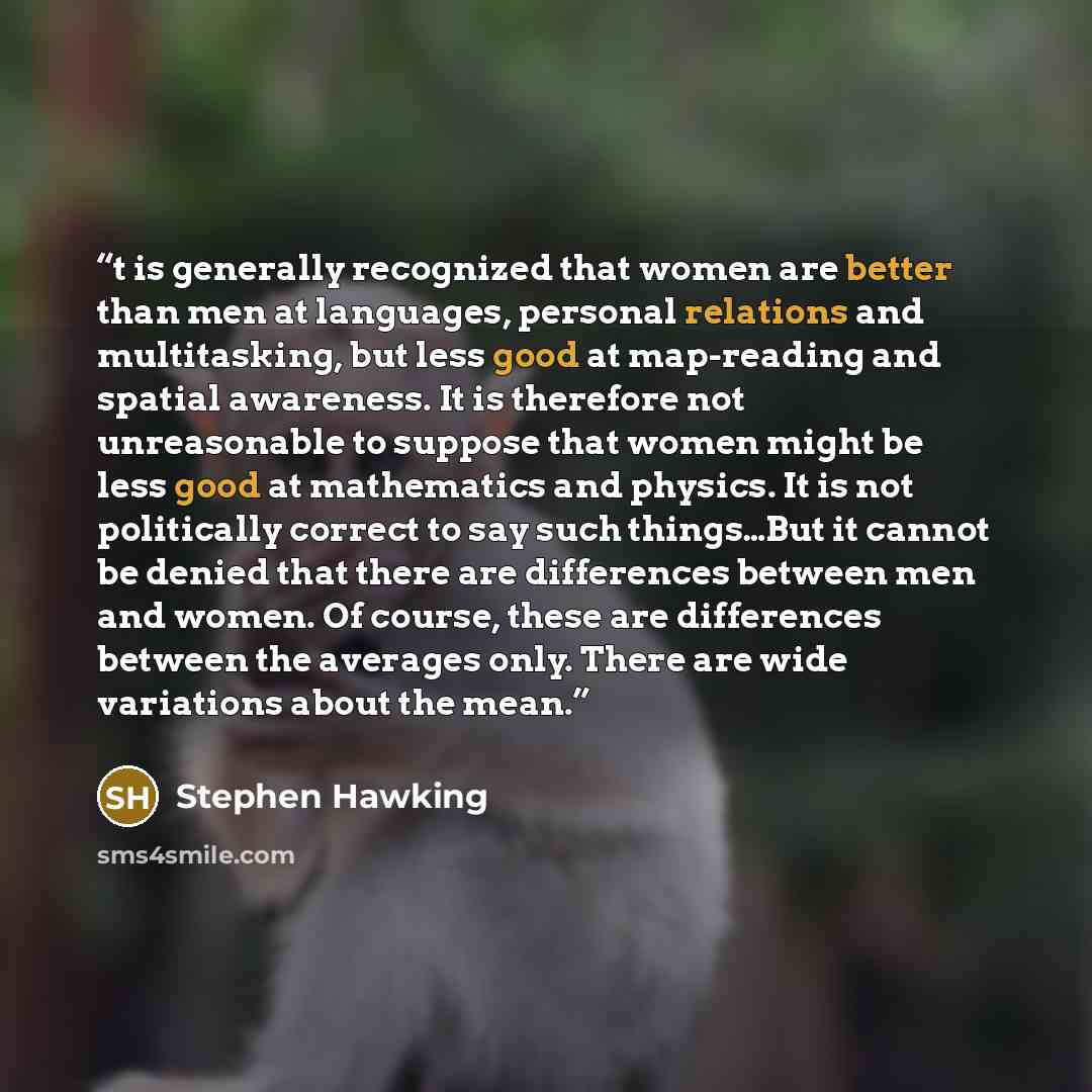 “t is generally recognized that women are better than men at languages, personal relations and multitasking, but less good at map-reading and spatial awareness. It is therefore not unreasonable to suppose that women might be less good at mathematics and physics. It is not politically correct to say…” quote by Stephen Hawking