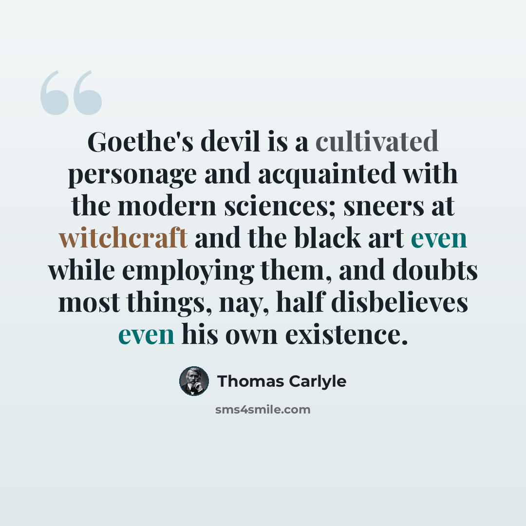 “Goethe's devil is a cultivated personage and acquainted with the modern sciences; sneers at witchcraft and the black art even while employing them, and doubts most things, nay, half disbelieves even his own existence.” quote by Thomas Carlyle