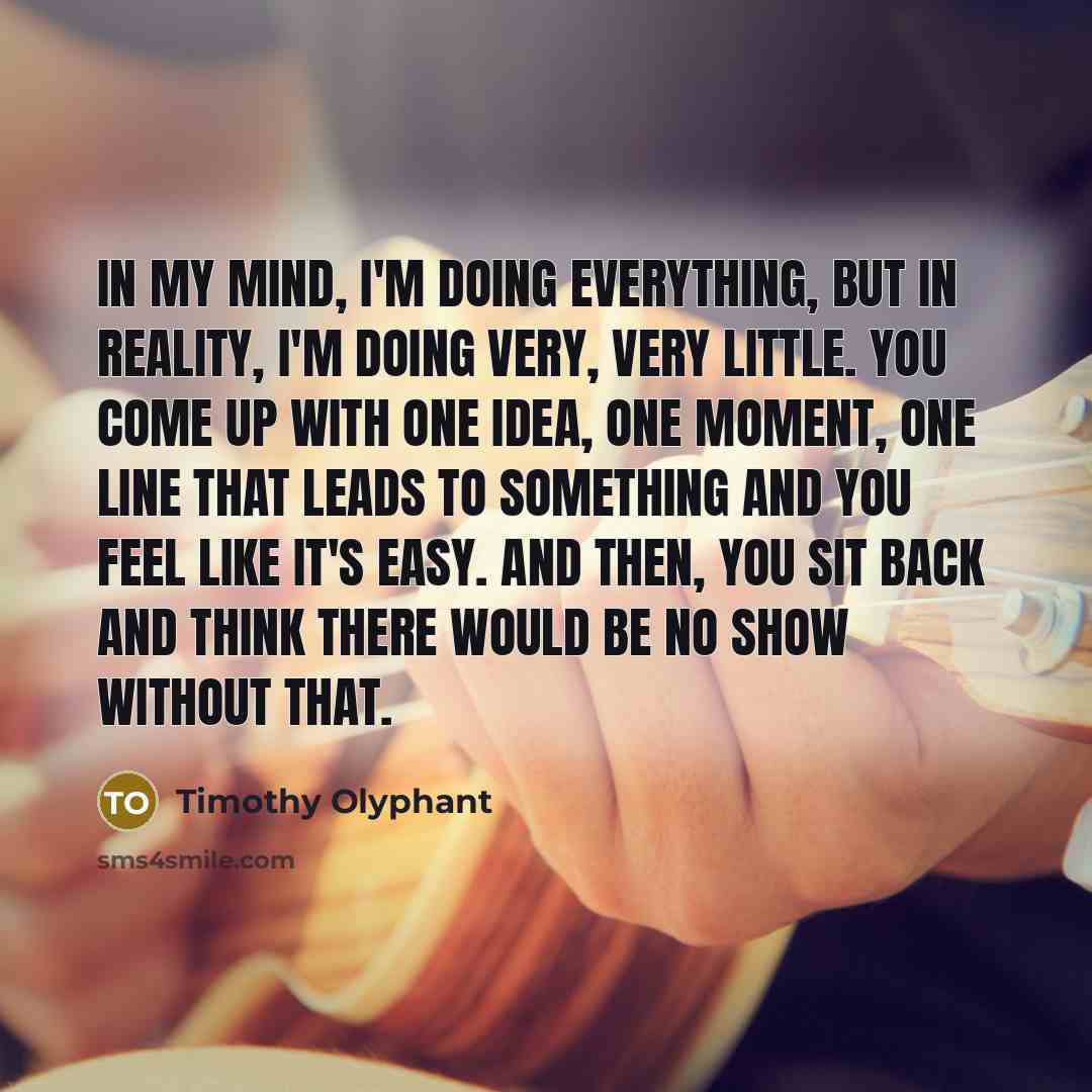 “In my mind, I'm doing everything, but in reality, I'm doing very, very little. You come up with one idea, one moment, one line that leads to something and you feel like it's easy. And then, you sit back and think there would be no show without that.” quote by Timothy Olyphant