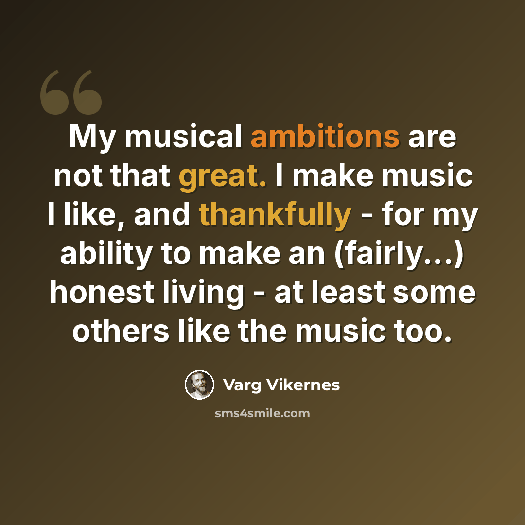 “My musical ambitions are not that great. I make music I like, and thankfully - for my ability to make an (fairly...) honest living - at least some others like the music too.” quote by Varg Vikernes