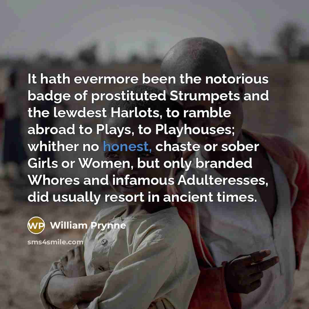 “It hath evermore been the notorious badge of prostituted Strumpets and the lewdest Harlots, to ramble abroad to Plays, to Playhouses; whither no honest, chaste or sober Girls or Women, but only branded Whores and infamous Adulteresses, did usually resort in ancient times.” quote by William Prynne