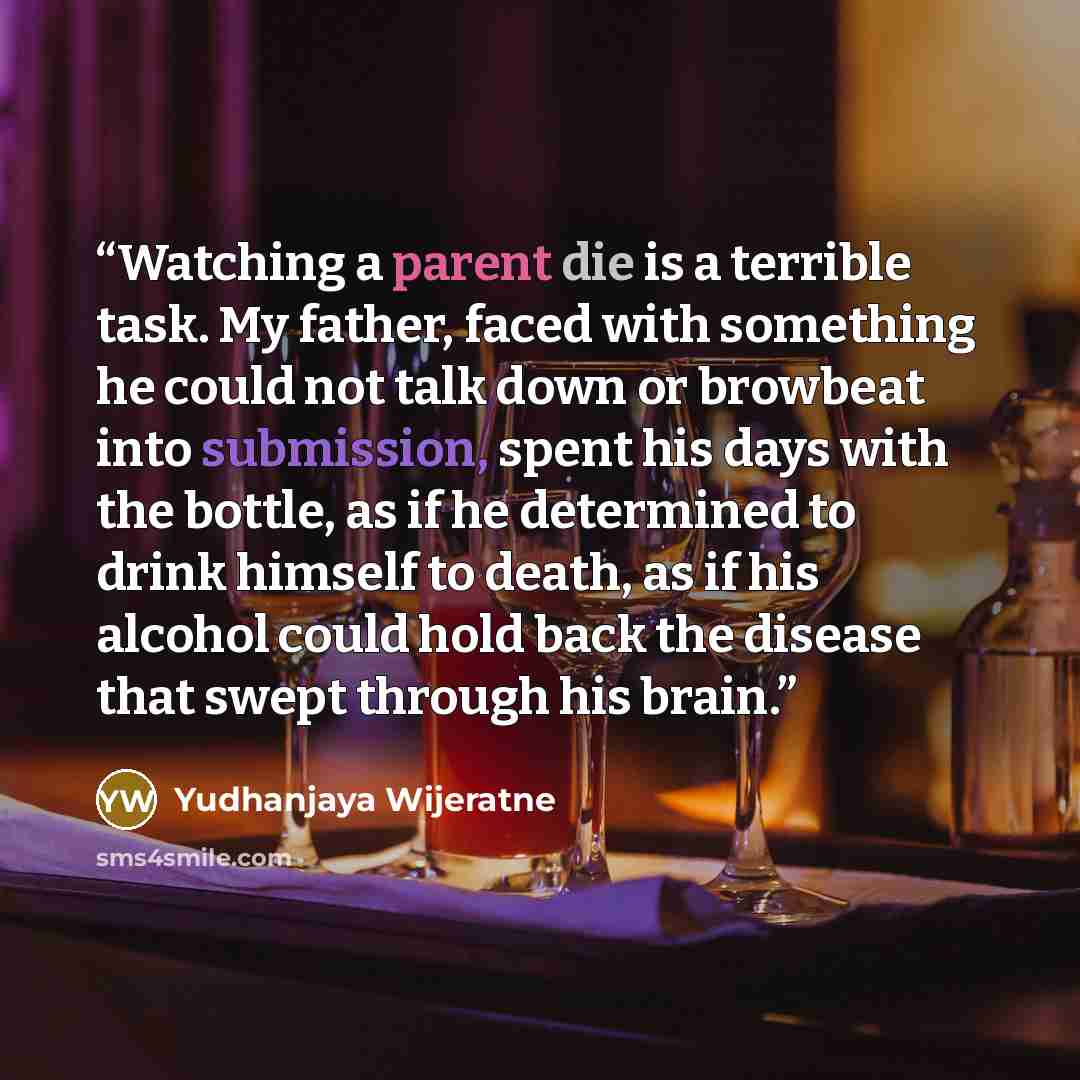 “Watching a parent die is a terrible task. My father, faced with something he could not talk down or browbeat into submission, spent his days with the bottle, as if he determined to drink himself to death, as if his alcohol could hold back the disease that swept through his brain.” quote by Yudhanjaya Wijeratne