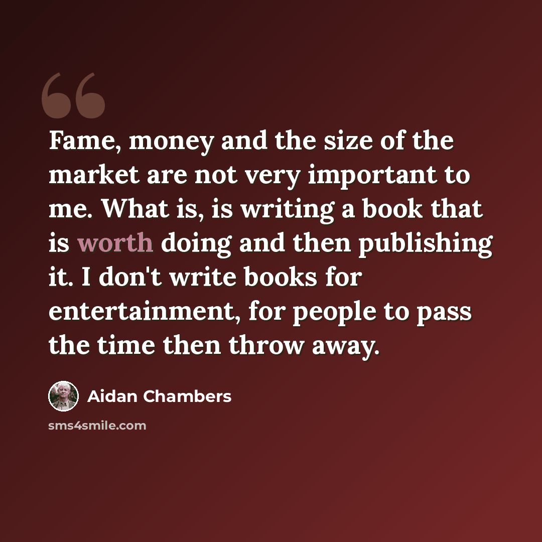 “Fame, money and the size of the market are not very important to me. What is, is writing a book that is worth doing and then publishing it. I don't write books for entertainment, for people to pass the time then throw away.” quote by Aidan Chambers