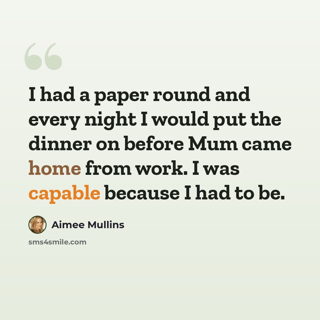 “I had a paper round and every night I would put the dinner on before Mum came home from work. I was capable because I had to be.” quote by Aimee Mullins