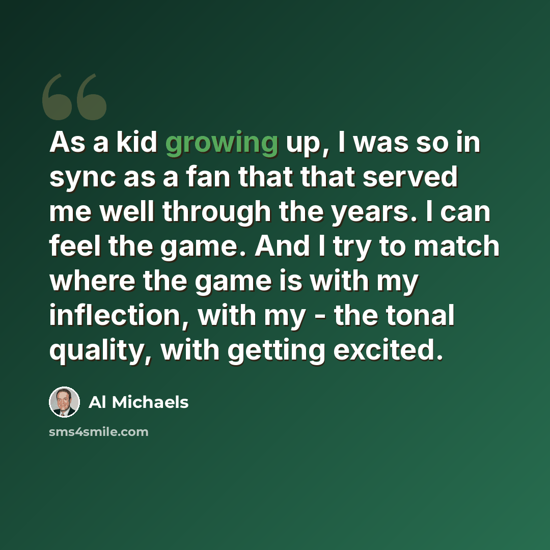 “As a kid growing up, I was so in sync as a fan that that served me well through the years. I can feel the game. And I try to match where the game is with my inflection, with my - the tonal quality, with getting excited.” quote by Al Michaels