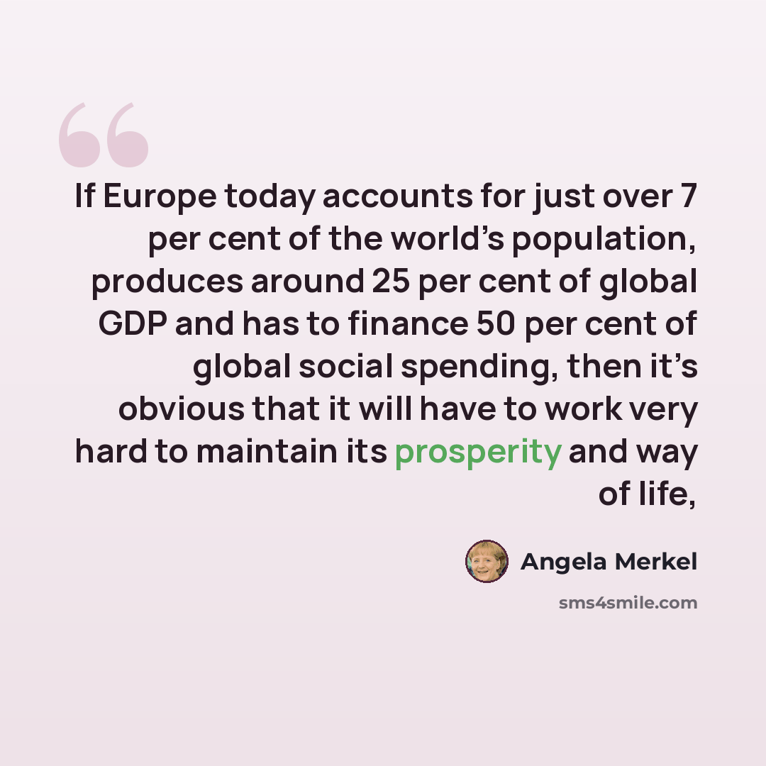 “If Europe today accounts for just over 7 per cent of the world’s population, produces around 25 per cent of global GDP and has to finance 50 per cent of global social spending, then it’s obvious that it will have to work very hard to maintain its prosperity and way of life,” quote by Angela Merkel