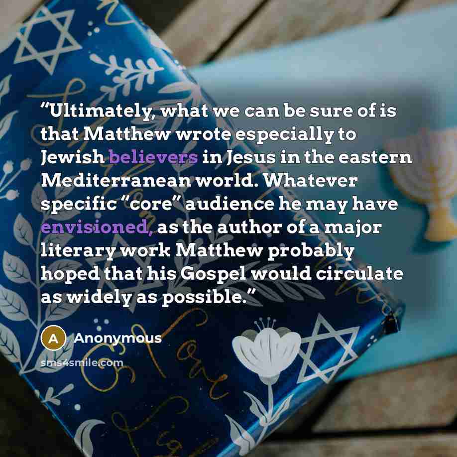 “Ultimately, what we can be sure of is that Matthew wrote especially to Jewish believers in Jesus in the eastern Mediterranean world. Whatever specific “core” audience he may have envisioned, as the author of a major literary work Matthew probably hoped that his Gospel would circulate as widely as…” quote by Anonymous