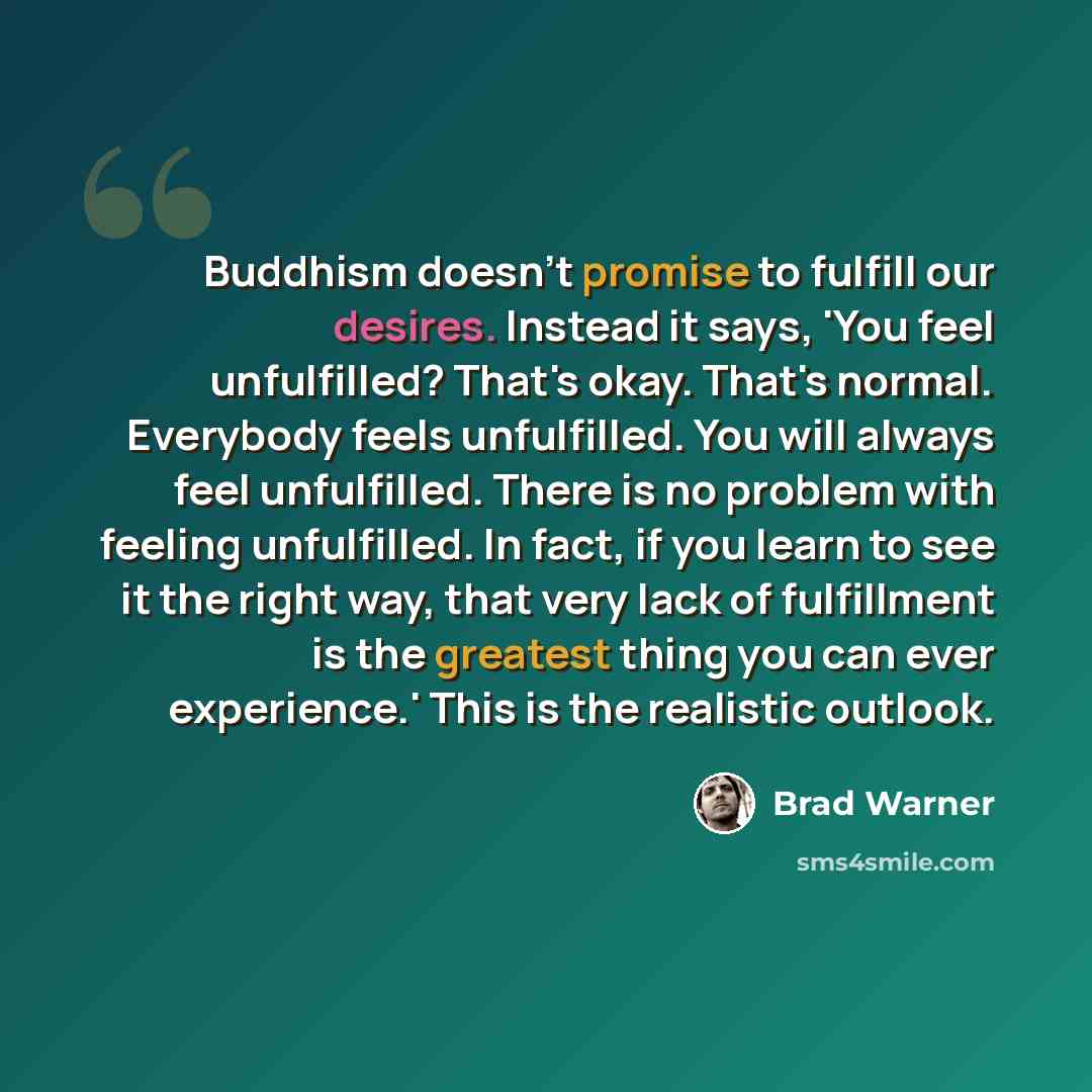 “Buddhism doesn't promise to fulfill our desires. Instead it says, 'You feel unfulfilled? That's okay. That's normal. Everybody feels unfulfilled. You will always feel unfulfilled. There is no problem with feeling unfulfilled. In fact, if you learn to see it the right way, that very lack of…” quote by Brad Warner