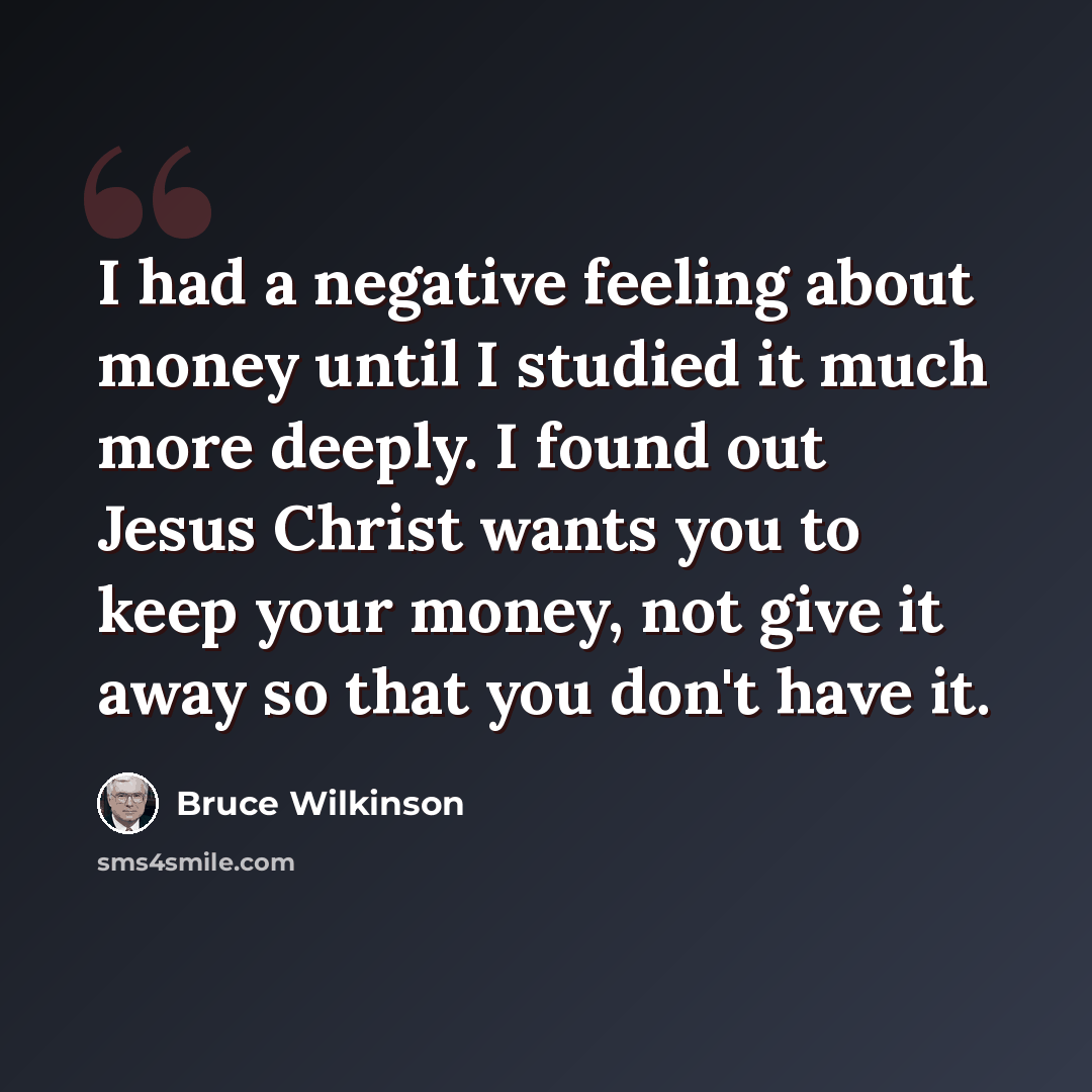 “I had a negative feeling about money until I studied it much more deeply. I found out Jesus Christ wants you to keep your money, not give it away so that you don't have it.” quote by Bruce Wilkinson