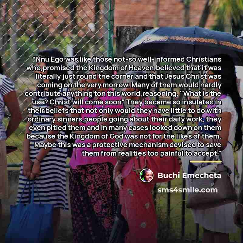 “Nnu Ego was like those not-so well-informed Christians who,promised the Kingdom of Heaven,believed that it was literally just round the corner and that Jesus Christ was coming on the very morrow. Many of them would hardly contribute anything ton this world,reasoning, "What is the use? Christ will…” quote by Buchi Emecheta