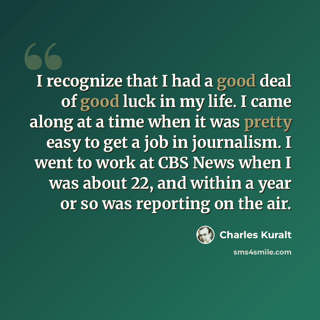 “I recognize that I had a good deal of good luck in my life. I came along at a time when it was pretty easy to get a job in journalism. I went to work at CBS News when I was about 22, and within a year or so was reporting on the air.” quote by Charles Kuralt