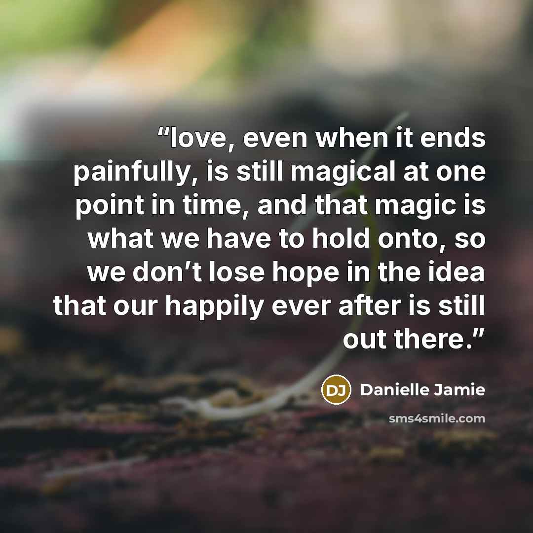“love, even when it ends painfully, is still magical at one point in time, and that magic is what we have to hold onto, so we don’t lose hope in the idea that our happily ever after is still out there.” quote by Danielle Jamie