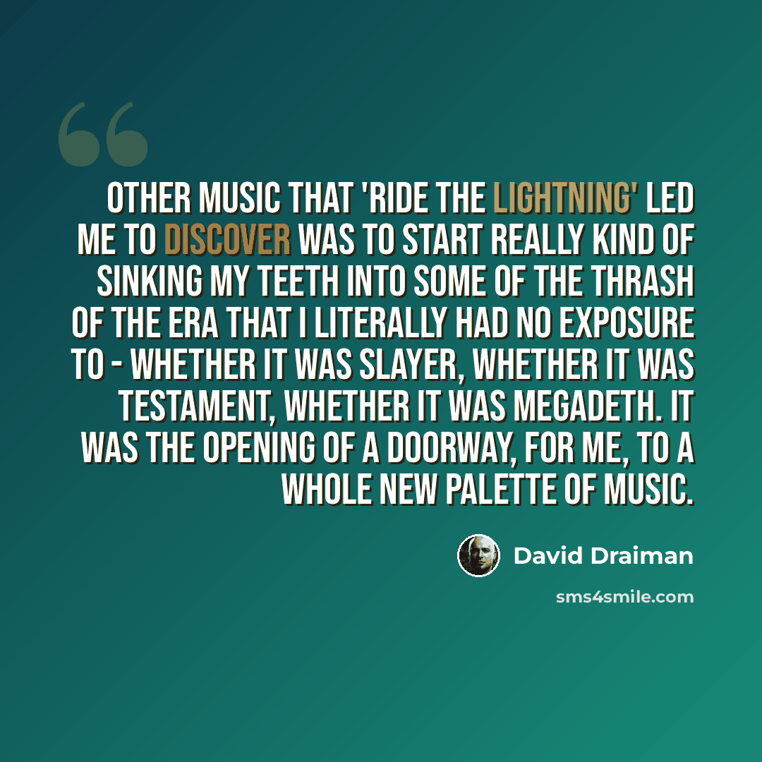 “Other music that 'Ride The Lightning' led me to discover was to start really kind of sinking my teeth into some of the thrash of the era that I literally had no exposure to - whether it was Slayer, whether it was Testament, whether it was Megadeth. It was the opening of a doorway, for me, to a…” quote by David Draiman