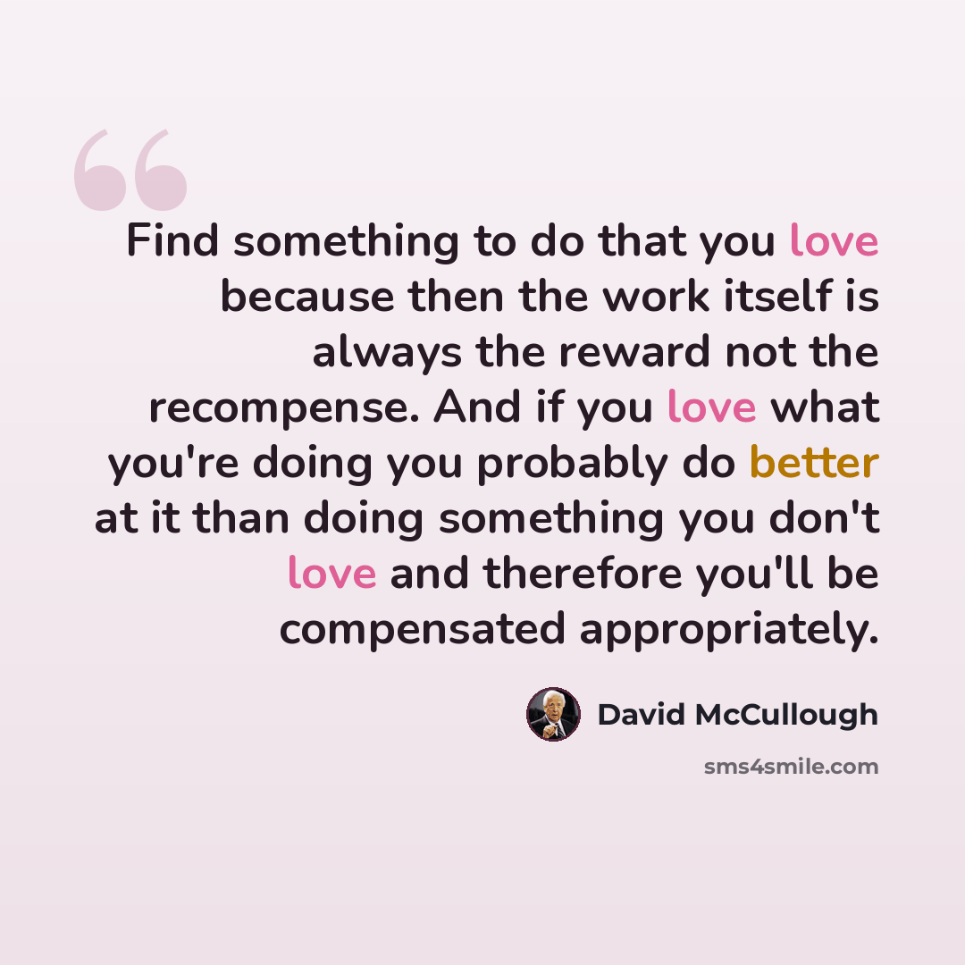 “Find something to do that you love because then the work itself is always the reward not the recompense. And if you love what you're doing you probably do better at it than doing something you don't love and therefore you'll be compensated appropriately.” quote by David McCullough