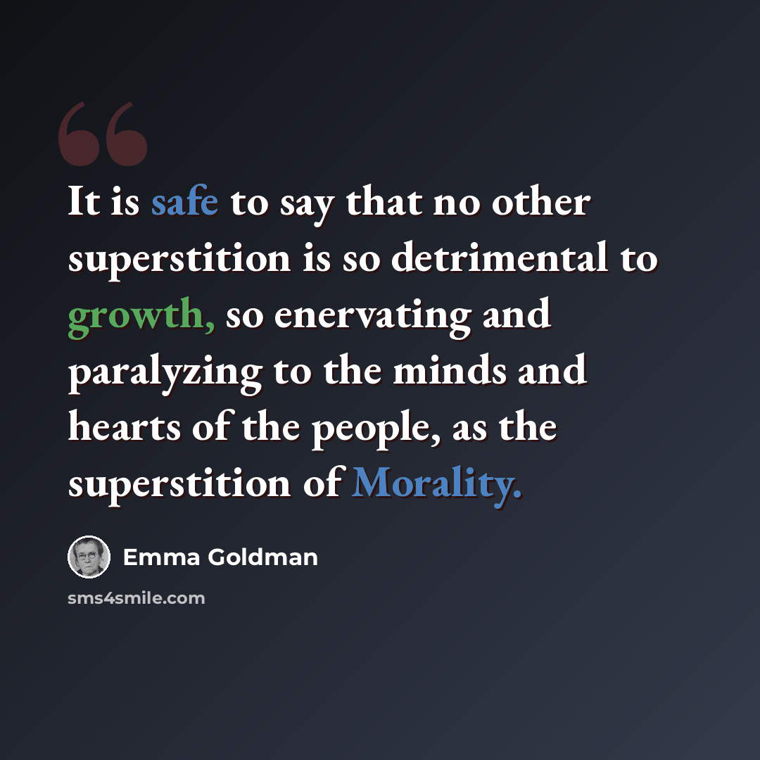 “It is safe to say that no other superstition is so detrimental to growth, so enervating and paralyzing to the minds and hearts of the people, as the superstition of Morality.” quote by Emma Goldman