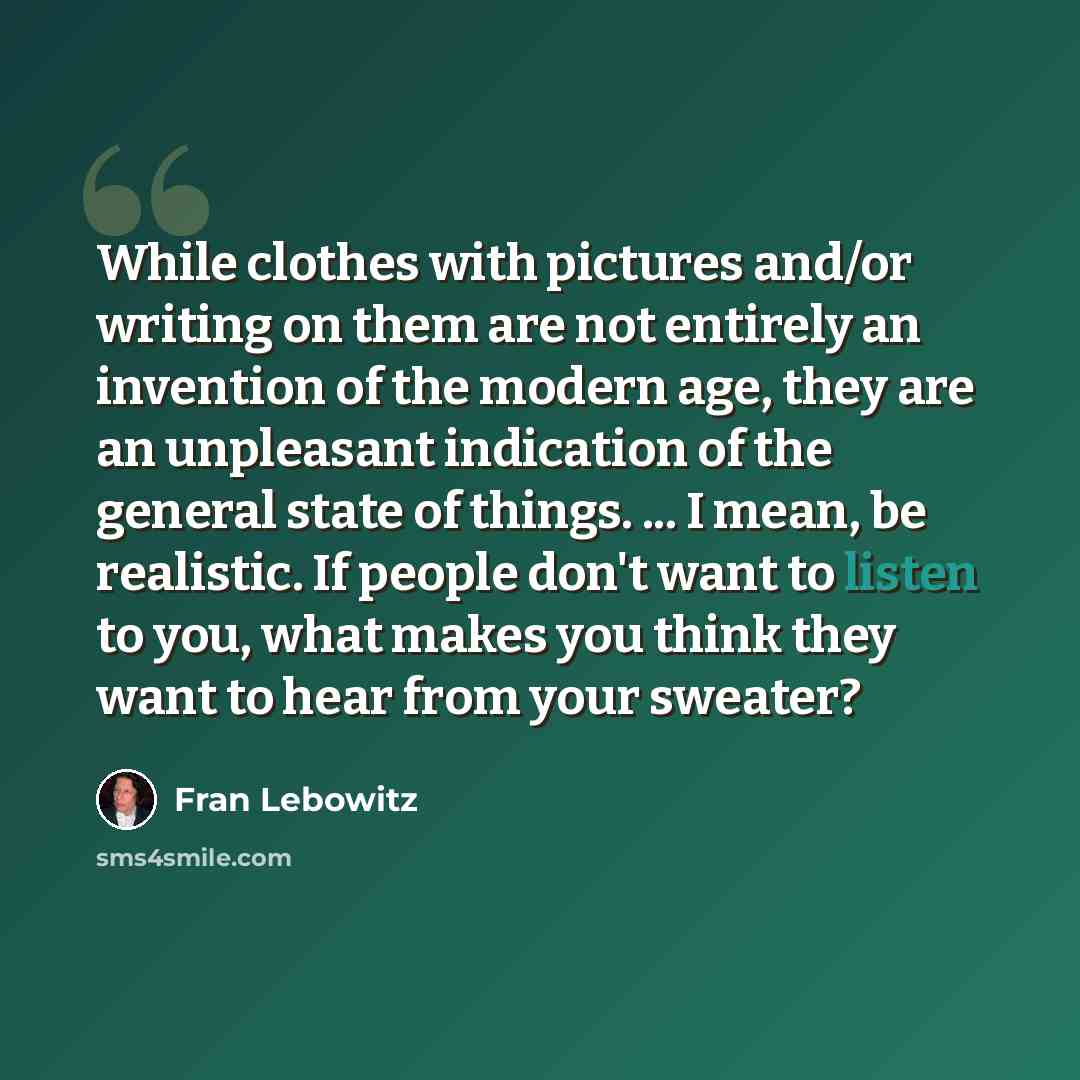 “While clothes with pictures and/or writing on them are not entirely an invention of the modern age, they are an unpleasant indication of the general state of things. ... I mean, be realistic. If people don't want to listen to you, what makes you think they want to hear from your sweater?” quote by Fran Lebowitz