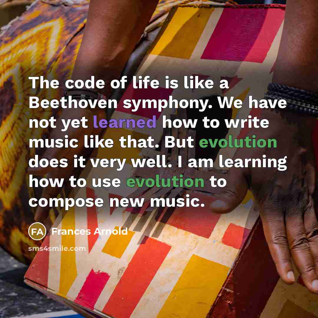 “The code of life is like a Beethoven symphony. We have not yet learned how to write music like that. But evolution does it very well. I am learning how to use evolution to compose new music.” quote by Frances Arnold