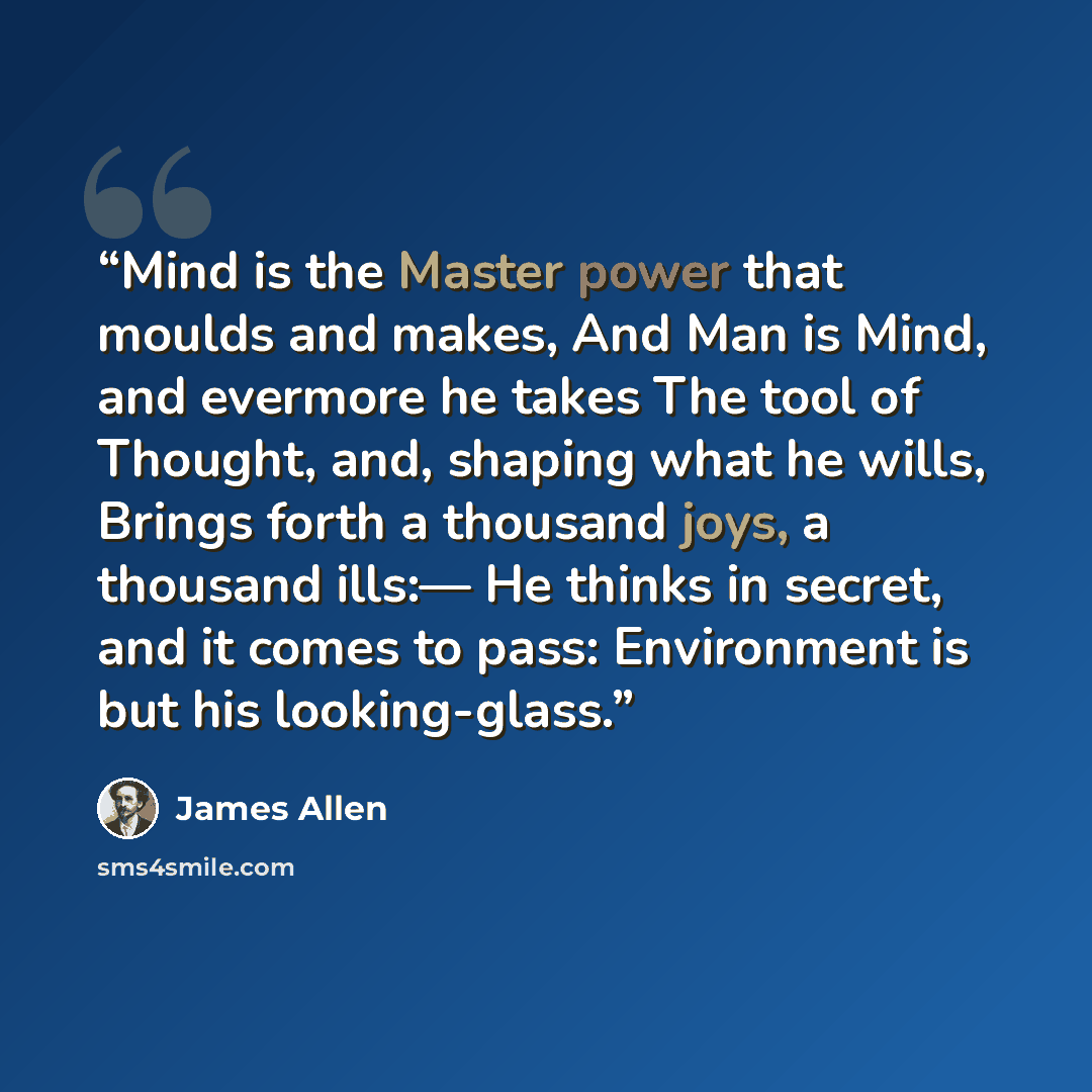 “Mind is the Master power that moulds and makes, And Man is Mind, and evermore he takes The tool of Thought, and, shaping what he wills, Brings forth a thousand joys, a thousand ills:— He thinks in secret, and it comes to pass: Environment is but his looking-glass.” quote by James Allen