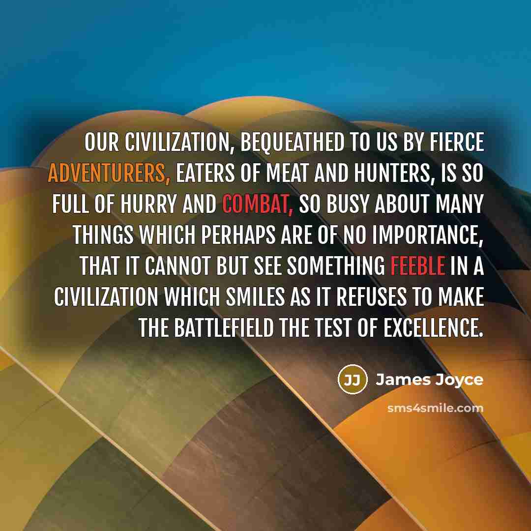 “Our civilization, bequeathed to us by fierce adventurers, eaters of meat and hunters, is so full of hurry and combat, so busy about many things which perhaps are of no importance, that it cannot but see something feeble in a civilization which smiles as it refuses to make the battlefield the test…” quote by James Joyce