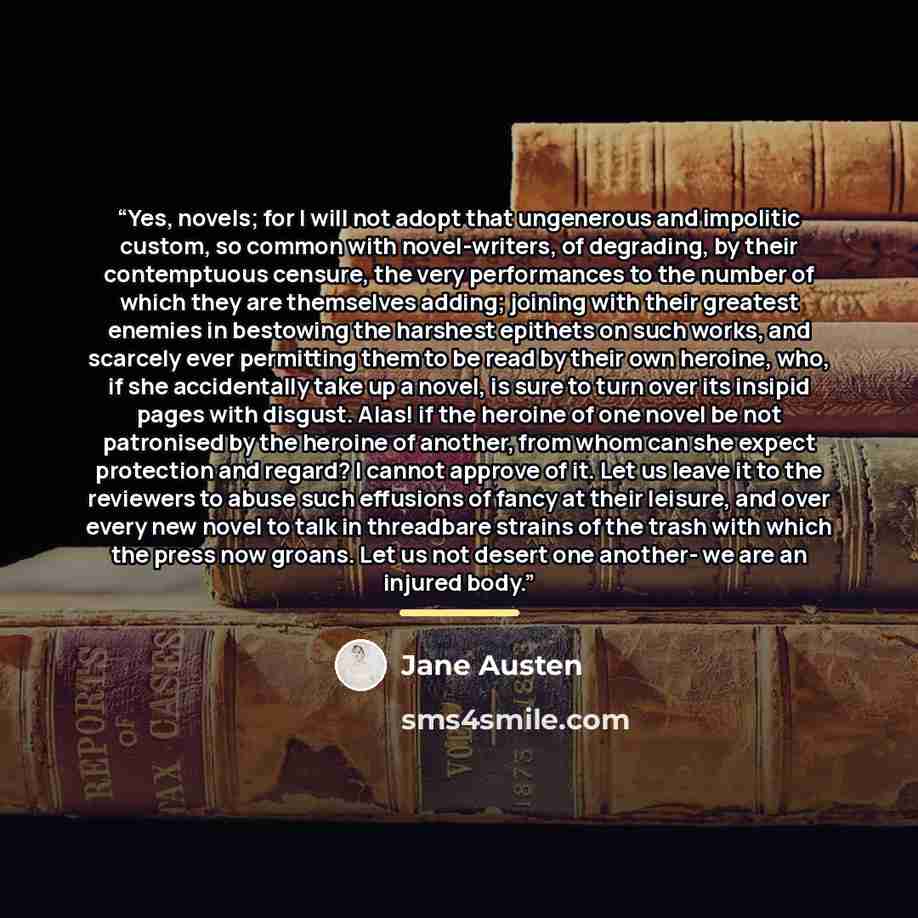 “Yes, novels; for I will not adopt that ungenerous and impolitic custom, so common with novel-writers, of degrading, by their contemptuous censure, the very performances to the number of which they are themselves adding; joining with their greatest enemies in bestowing the harshest epithets on such…” quote by Jane Austen