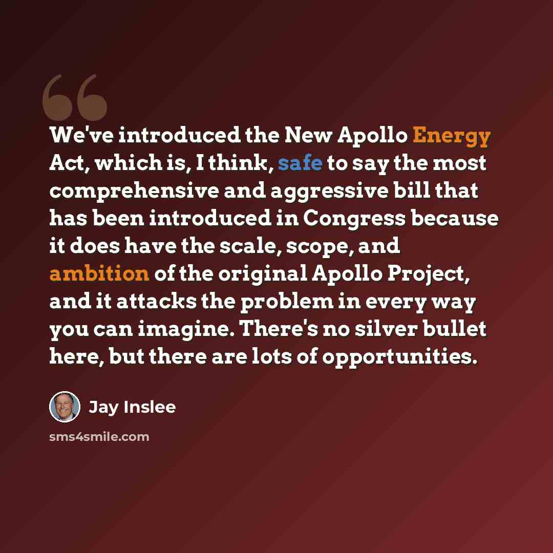 “We've introduced the New Apollo Energy Act, which is, I think, safe to say the most comprehensive and aggressive bill that has been introduced in Congress because it does have the scale, scope, and ambition of the original Apollo Project, and it attacks the problem in every way you can imagine…” quote by Jay Inslee