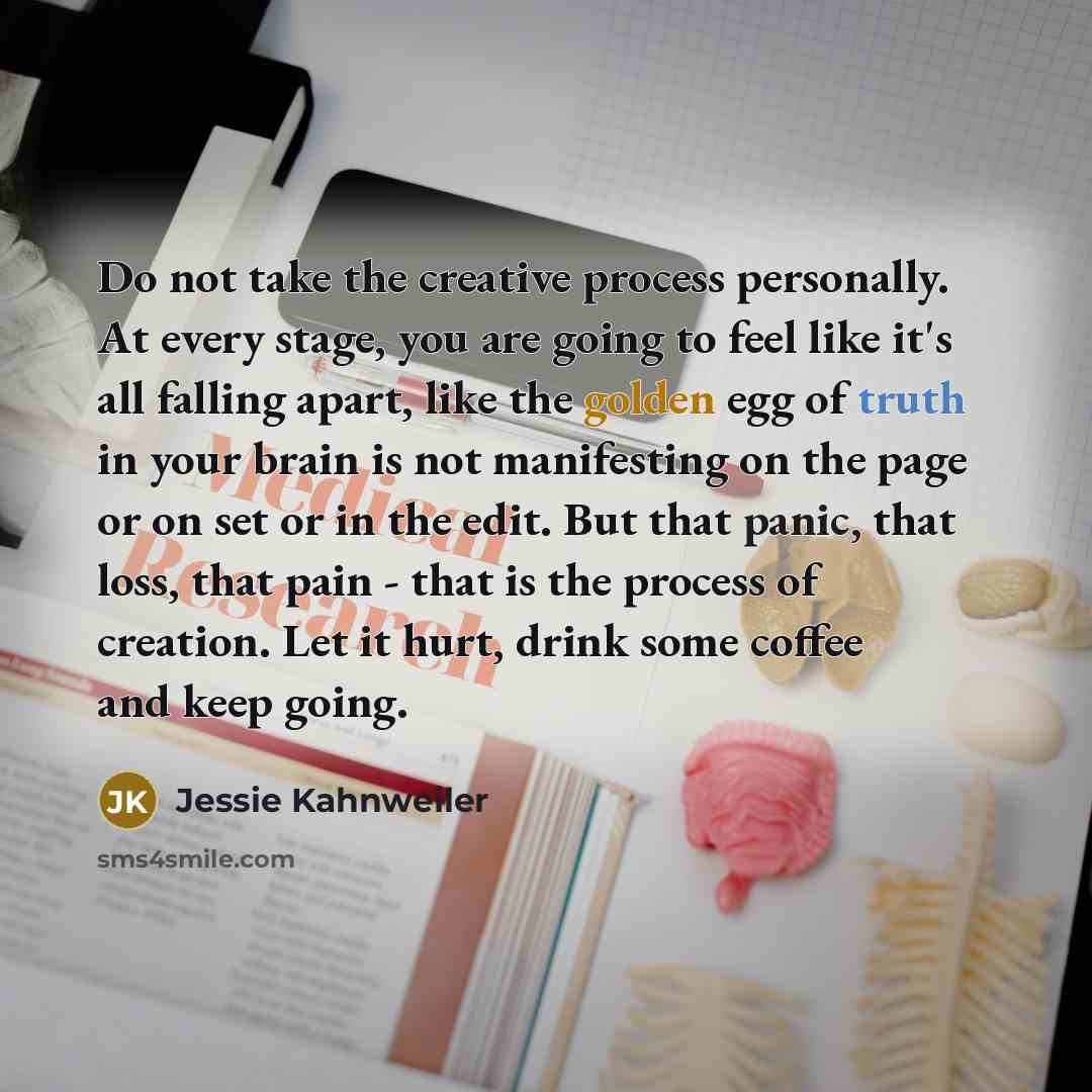 “Do not take the creative process personally. At every stage, you are going to feel like it's all falling apart, like the golden egg of truth in your brain is not manifesting on the page or on set or in the edit. But that panic, that loss, that pain - that is the process of creation. Let it hurt…” quote by Jessie Kahnweiler
