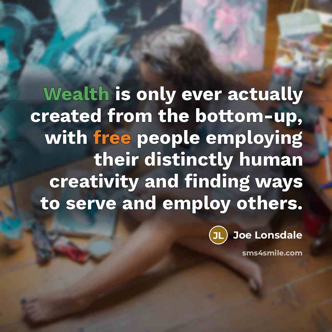 “Wealth is only ever actually created from the bottom-up, with free people employing their distinctly human creativity and finding ways to serve and employ others.” quote by Joe Lonsdale