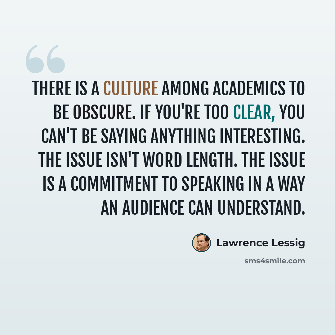 “There is a culture among academics to be obscure. If you're too clear, you can't be saying anything interesting. The issue isn't word length. The issue is a commitment to speaking in a way an audience can understand.” quote by Lawrence Lessig