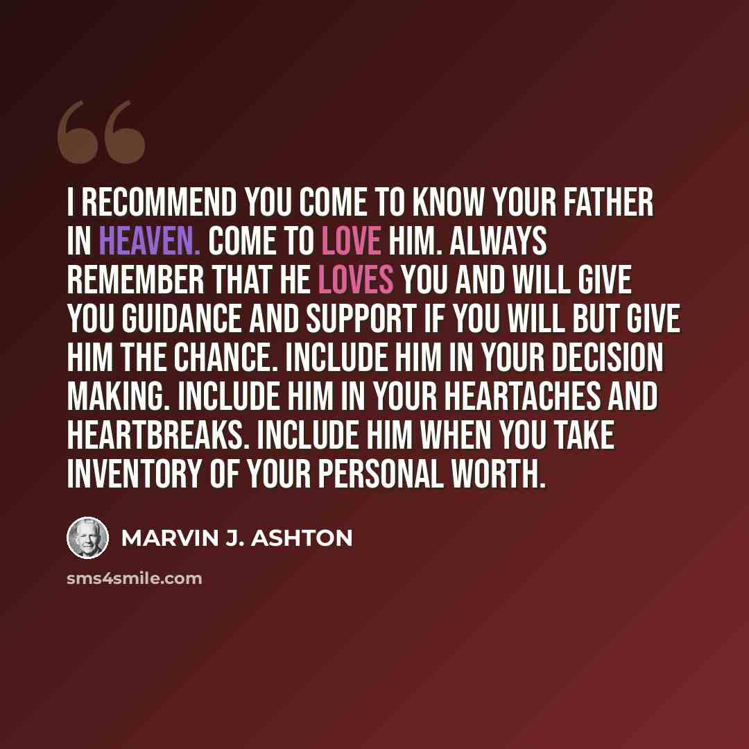 “I recommend you come to know your Father in Heaven. Come to love Him. Always remember that He loves you and will give you guidance and support if you will but give Him the chance. Include Him in your decision making. Include Him in your heartaches and heartbreaks. Include Him when you take…” quote by Marvin J. Ashton